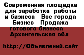 Современная площадка для заработка, работы и бизнеса - Все города Бизнес » Продажа готового бизнеса   . Архангельская обл.